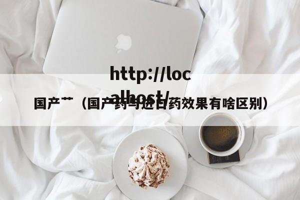 国产艹(国产药与进口药效果有啥区别)